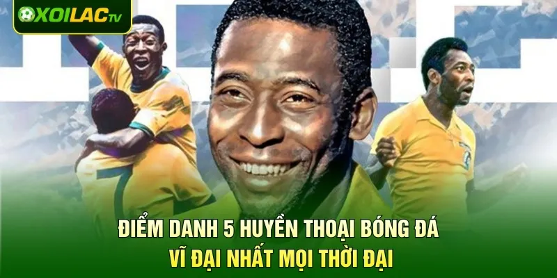 Điểm danh 5 huyền thoại bóng đá vĩ đại nhất mọi thời đại