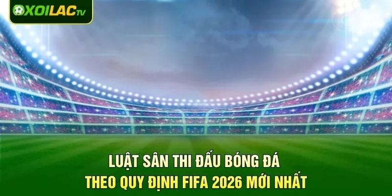 Luật Sân Thi Đấu Bóng Đá Theo Quy Định FIFA 2026 Mới Nhất